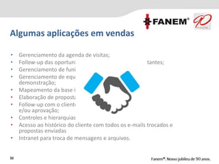 Algumas aplicações em vendas
32
• Gerenciamento da agenda de visitas;
• Follow-up das oportunidades enviadas aos representantes;
• Gerenciamento de funil de vendas;
• Gerenciamento de equipamentos em
demonstração;
• Mapeamento da base instalada Fanem/outros;
• Elaboração de propostas;
• Follow-up com o cliente para negociação
e/ou aprovação;
• Controles e hierarquias / fluxos de aprovação;
• Acesso ao histórico do cliente com todos os e-mails trocados e
propostas enviadas
• Intranet para troca de mensagens e arquivos.
 
