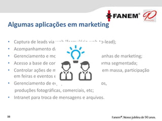Algumas aplicações em marketing
33
• Captura de leads via web (formulário web-to-lead);
• Acompanhamento da conversão de leads;
• Gerenciamento e monitoramento das campanhas de marketing;
• Acesso a base de contatos da empresa de forma segmentada;
• Controlar ações de marketing como e-mails em massa, participação
em feiras e eventos etc;
• Gerenciamento de equipamentos em eventos,
produções fotográficas, comerciais, etc;
• Intranet para troca de mensagens e arquivos.
 