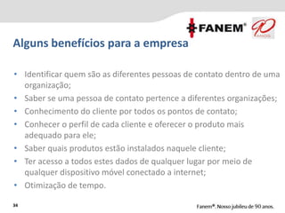 Alguns benefícios para a empresa
34
• Identificar quem são as diferentes pessoas de contato dentro de uma
organização;
• Saber se uma pessoa de contato pertence a diferentes organizações;
• Conhecimento do cliente por todos os pontos de contato;
• Conhecer o perfil de cada cliente e oferecer o produto mais
adequado para ele;
• Saber quais produtos estão instalados naquele cliente;
• Ter acesso a todos estes dados de qualquer lugar por meio de
qualquer dispositivo móvel conectado a internet;
• Otimização de tempo.
 