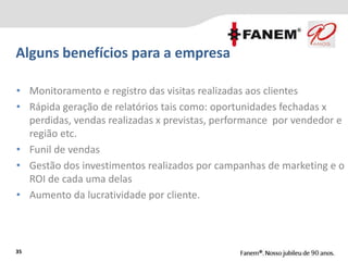 35
• Monitoramento e registro das visitas realizadas aos clientes
• Rápida geração de relatórios tais como: oportunidades fechadas x
perdidas, vendas realizadas x previstas, performance por vendedor e
região etc.
• Funil de vendas
• Gestão dos investimentos realizados por campanhas de marketing e o
ROI de cada uma delas
• Aumento da lucratividade por cliente.
Alguns benefícios para a empresa
 