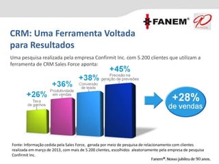 CRM: Uma Ferramenta Voltada
para Resultados
Fonte: Informação cedida pela Sales Force, gerada por meio de pesquisa de relacionamento com clientes
realizada em março de 2013, com mais de 5.200 clientes, escolhidos aleatoriamente pela empresa de pesquisa
Confirmit Inc.
Uma pesquisa realizada pela empresa Confirmit Inc. com 5.200 clientes que utilizam a
ferramenta de CRM Sales Force aponta:
 
