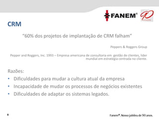Razões:
• Dificuldades para mudar a cultura atual da empresa
• Incapacidade de mudar os processos de negócios existentes
• Dificuldades de adaptar os sistemas legados.
8
CRM
“60% dos projetos de implantação de CRM falham”
Peppers & Roggers Group
Pepper and Roggers, Inc. 1993 – Empresa americana de consultoria em gestão de clientes, líder
mundial em estratégia centrada no cliente.
 