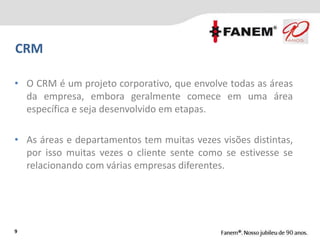 9
CRM
• O CRM é um projeto corporativo, que envolve todas as áreas
da empresa, embora geralmente comece em uma área
específica e seja desenvolvido em etapas.
• As áreas e departamentos tem muitas vezes visões distintas,
por isso muitas vezes o cliente sente como se estivesse se
relacionando com várias empresas diferentes.
 