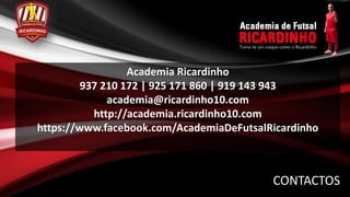 Academia Ricardinho
         937 210 172 | 925 171 860 | 919 143 943
              academia@ricardinho10.com
           http://academia.ricardinho10.com
https://www.facebook.com/AcademiaDeFutsalRicardinho



                                          CONTACTOS
 