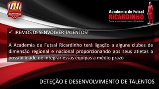  IREMOS DESENVOLVER TALENTOS!

A Academia de Futsal Ricardinho terá ligação a alguns clubes de
dimensão regional e nacional proporcionando aos seus atletas a
possibilidade de integrar essas equipas a médio prazo



             DETEÇÃO E DESENVOLVIMENTO DE TALENTOS
 