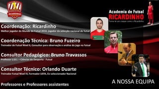 Coordenação: Ricardinho
Melhor jogador do Mundo de Futsal 2010, jogador da selecção nacional de futsal


Coordenação Técnica: Bruno Fuzeiro
Treinador de Futsal Nível II, Consultor para observação e análise do jogo no futsal


Consultor Pedagógico: Bruno Travassos
Professor U.B.I. – Ciências do Desporto - Futsal


Consultor Técnico: Orlando Duarte
Treinador Futsal Nível IV, Formador UEFA, Ex-seleccionador Nacional



Professores e Professores assistentes
                                                                                      A NOSSA EQUIPA
 