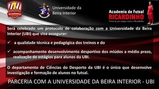 Universidade da
         Beira Interior


Será celebrado um protocolo de colaboração com a Universidade da Beira
Interior (UBI) que visa assegurar:

 a qualidade técnica e pedagógica dos treinos e do

 acompanhamento desenvolvimento desportivo dos miúdos a médio
  prazo, realização de estágios para alunos da UBI.

O departamento de Ciências do Desporto da UBI é o único que desenvolve
investigação e formação de alunos no futsal.

PARCERIA COM A UNIVERSIDADE DA BEIRA INTERIOR - UBI
 