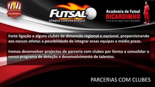 Forte ligação a alguns clubes de dimensão regional e nacional, proporcionando
aos nossos atletas a possibilidade de integrar essas equipas a médio prazo.

Iremos desenvolver projectos de parceria com clubes por forma a consolidar o
nosso programa de deteção e desenvolvimento de talentos.




                                            PARCERIAS COM CLUBES
 