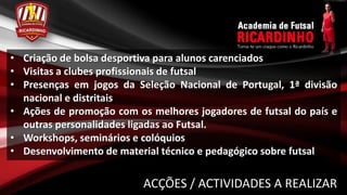 • Criação de bolsa desportiva para alunos carenciados
• Visitas a clubes profissionais de futsal
• Presenças em jogos da Seleção Nacional de Portugal, 1ª divisão
  nacional e distritais
• Ações de promoção com os melhores jogadores de futsal do país e
  outras personalidades ligadas ao Futsal.
• Workshops, seminários e colóquios
• Desenvolvimento de material técnico e pedagógico sobre futsal

                          ACÇÕES / ACTIVIDADES A REALIZAR
 
