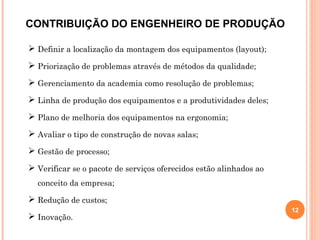  Definir a localização da montagem dos equipamentos (layout);
 Priorização de problemas através de métodos da qualidade;
 Gerenciamento da academia como resolução de problemas;
 Linha de produção dos equipamentos e a produtividades deles;
 Plano de melhoria dos equipamentos na ergonomia;
 Avaliar o tipo de construção de novas salas;
 Gestão de processo;
 Verificar se o pacote de serviços oferecidos estão alinhados ao
conceito da empresa;
 Redução de custos;
 Inovação.
12
CONTRIBUIÇÃO DO ENGENHEIRO DE PRODUÇÃO
 