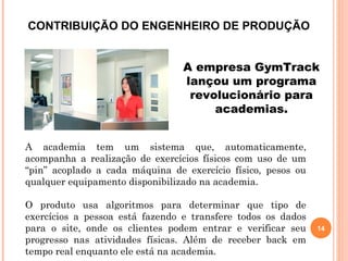 14
CONTRIBUIÇÃO DO ENGENHEIRO DE PRODUÇÃO
A academia tem um sistema que, automaticamente,
acompanha a realização de exercícios físicos com uso de um
“pin” acoplado a cada máquina de exercício físico, pesos ou
qualquer equipamento disponibilizado na academia.
O produto usa algoritmos para determinar que tipo de
exercícios a pessoa está fazendo e transfere todos os dados
para o site, onde os clientes podem entrar e verificar seu
progresso nas atividades físicas. Além de receber back em
tempo real enquanto ele está na academia.
A empresa GymTrack
lançou um programa
revolucionário para
academias.
 