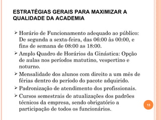  Horário de Funcionamento adequado ao público:
De segunda a sexta-feira, das 06:00 às 00:00, e
fins de semana de 08:00 as 18:00.
 Amplo Quadro de Horários da Ginástica: Opção
de aulas nos períodos matutino, vespertino e
noturno.
 Mensalidade dos alunos com direito a um mês de
férias dentro do período do pacote adquirido.
 Padronização de atendimento dos profissionais.
 Cursos semestrais de atualizações dos padrões
técnicos da empresa, sendo obrigatório a
participação de todos os funcionários.
15
ESTRATÉGIAS GERAIS PARA MAXIMIZAR A
QUALIDADE DA ACADEMIA
 
