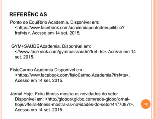 REFERÊNCIAS
Ponto de Equilíbrio Academia. Disponível em:
<https://www.facebook.com/academiapontodeequilibrio?
fref=ts>. Acesso em 14 set. 2015.
GYM+SAUDE Academia. Disponível em:
<//www.facebook.com/gymmaissaude?fref=ts>. Acesso em 14
set. 2015.
FisioCarmo Academia.Disponível em :
<https://www.facebook.com/fisioCarmo.Academia?fref=ts>.
Acesso em 14 set. 2015.
Jornal Hoje. Feira fitness mostra as novidades do setor.
Disponível em: <http://globotv.globo.com/rede-globo/jornal-
hoje/v/feira-fitness-mostra-as-novidades-do-setor/4477087/>.
Acesso em 14 set. 2015.
18
 