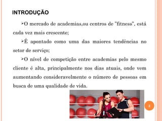 INTRODUÇÃO
O mercado de academias,ou centros de ”fitness”, está
cada vez mais crescente;
É apontado como uma das maiores tendências no
setor de serviço;
O nível de competição entre academias pelo mesmo
cliente é alta, principalmente nos dias atuais, onde vem
aumentando consideravelmente o número de pessoas em
busca de uma qualidade de vida.
2
 