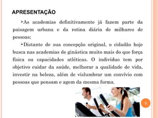 APRESENTAÇÃO
As academias definitivamente já fazem parte da
paisagem urbana e da rotina diária de milhares de
pessoas;
Distante de sua concepção original, o cidadão hoje
busca nas academias de ginástica muito mais do que força
física ou capacidades atléticas. O indivíduo tem por
objetivo cuidar da saúde, melhorar a qualidade de vida,
investir na beleza, além de vislumbrar um convívio com
pessoas que pensam e agem da mesma forma.
3
 