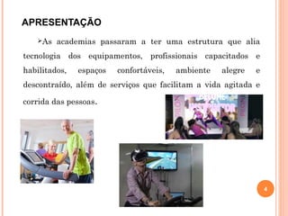 APRESENTAÇÃO
As academias passaram a ter uma estrutura que alia
tecnologia dos equipamentos, profissionais capacitados e
habilitados, espaços confortáveis, ambiente alegre e
descontraído, além de serviços que facilitam a vida agitada e
corrida das pessoas.
4
 