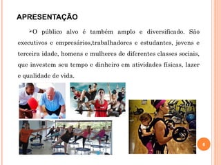 APRESENTAÇÃO
O público alvo é também amplo e diversificado. São
executivos e empresários,trabalhadores e estudantes, jovens e
terceira idade, homens e mulheres de diferentes classes sociais,
que investem seu tempo e dinheiro em atividades físicas, lazer
e qualidade de vida.
6
 