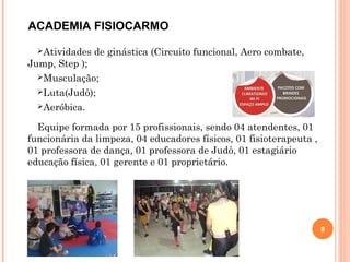 Atividades de ginástica (Circuito funcional, Aero combate,
Jump, Step );
Musculação;
Luta(Judô);
Aeróbica.
Equipe formada por 15 profissionais, sendo 04 atendentes, 01
funcionária da limpeza, 04 educadores físicos, 01 fisioterapeuta ,
01 professora de dança, 01 professora de Judô, 01 estagiário
educação física, 01 gerente e 01 proprietário.
8
ACADEMIA FISIOCARMO
 