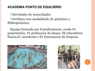 Atividades de musculação;
Aeróbica com modalidade de ginástica e
Hidroginástica
Equipe formada por 6 profissionais, sendo 01
proprietário, 01 professora de dança, 02 educadores
físicos,01 atendente e 01 funcionaria da limpeza.
9
ACADEMIA PONTO DE EQUILÍBRIO
 