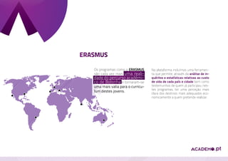 ERASMUS

       Os programas como o Erasmus      Na plataforma incluímos uma ferramen-
       são cada vez mais uma reali-     ta que permite, através da análise de in-
       dade do percurso académi-        quéritos e estatísticas relativas ao custo
       co de Bolonha e tornaram-se      de vida de cada país e cidade bem como
       uma mais valia para o curricu-   testemunhos de quem já participou nes-
                                        tes programas, ter uma perceção mais
       lum destes jovens.
                                        clara dos destinos mais adequados eco-
                                        nomicamente a quem pretende realizar.
 