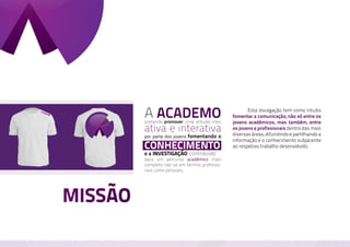 A ACADEMO
         pretende promover uma atitude mais
                                                	      Esta divulgação tem como intuito
                                                fomentar a comunicação, não só entre os
                                                jovens académicos, mas também, entre
         ativa e interativa                     os jovens e profissionais dentro das mais
                                                diversas áreas, difundindo e partilhando a
         por parte dos jovens fomentando o
                                                informação e o conhecimento subjacente
         conhecimento                           ao respetivo trabalho desenvolvido.
         e a investigação, contribuído
         para um percurso académico mais
         completo não só em termos profissio-
         nais como pessoais.




MISSÃO
 