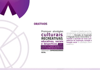 OBJETIVOS

    Promover atividades                    	      A Academo trabalha para o De-

    culturais
                                           senvolvimento profissional e pessoal
                                           através da Educação, da Cooperação
                                       ,
                                           e Integração Social e Comunitária, fo-
    recreativas                    ,       mentado a aquisição de novas com-
    educativas, sociais                    petências de cooperação, conceção e
                                           inovação social na população jovem
    e desportivas, incen-                  académico
    tivando os jovens académicos
    para a partilha de experiências,
    solidariedade e empreendedorismo
    social.
 