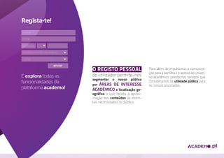 Regista-te!
nome
 email
e-mail

contacto

establecimento de ensino

curso

                     enviar
                              O registo pessoal                   Para além de impulsionar a comunica-
                                                                  ção para a partilha e o acesso ao univer-
E explora todas as            do utilizador permite-nos           so académico, prestamos serviços que
                              segmentar o nosso público
funcionalidades da                                                consideramos de utilidade pública para
                              por áreas de interesse              os nossos associados.
plataforma academo!           académico e localização ge-
                              ográfica o que facilita a aproxi-
                              mação dos conteúdos ás distin-
                              tas necessidades do público.
 