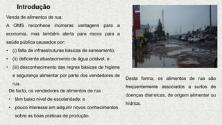 Introdução
Venda de alimentos de rua:
A OMS reconhece inúmeras vantagens para a
economia, mas também alerta para riscos para a
saúde pública causados por:
• (i) falta de infraestruturas básicas de saneamento,
• (ii) deficiente abastecimento de água potável, e
• (iii) desconhecimento das regras básicas de higiene
e segurança alimentar por parte dos vendedores de
rua.
De facto, os vendedores de alimentos de rua :
• têm baixo nível de escolaridade; e
• pouco interesse em adquirir novos conhecimentos
sobre as boas práticas de produção.
Desta forma, os alimentos de rua são
frequentemente associados a surtos de
doenças diarreicas, de origem alimentar ou
hídrica.
 