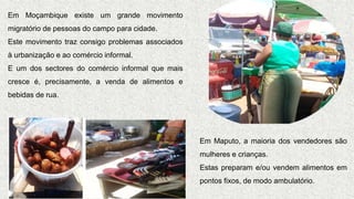 Em Moçambique existe um grande movimento
migratório de pessoas do campo para cidade.
Este movimento traz consigo problemas associados
à urbanização e ao comércio informal.
E um dos sectores do comércio informal que mais
cresce é, precisamente, a venda de alimentos e
bebidas de rua.
Em Maputo, a maioria dos vendedores são
mulheres e crianças.
Estas preparam e/ou vendem alimentos em
pontos fixos, de modo ambulatório.
 