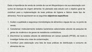 Dada a importância da venda de comida de rua em Moçambique e da sua associação com
surtos de doenças de origem alimentar, foi planeado este estudo com o objetivo geral de
contribuir para a implementação de boas práticas de higiene e fabrico deste tipo de
alimentos. Para tal apontaram-se os seguintes objectivos específicos:
1. Avaliar a qualidade e segurança microbiológica de alimentos e águas de rua, no ponto de
venda;
2. Caracterizar molecularmente isolados bacterianos selecionados através da pesquisa de
genes de virulência e de genes de resistência a antibióticos;
3. Discriminar os isolados através de eletroforese em campo pulsado (PFGE), de modo a
investigar fontes e/ou rotas de contaminação;
4. Contribuir para elaboração uma lista de boas práticas de distribuição e consumo de
alimentos de rua.
 