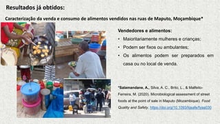 Caracterização da venda e consumo de alimentos vendidos nas ruas de Maputo, Moçambique*
Vendedores e alimentos:
• Maioritariamente mulheres e crianças;
• Podem ser fixos ou ambulantes;
• Os alimentos podem ser preparados em
casa ou no local de venda.
*Salamandane, A., Silva, A. C., Brito, L., & Malfeito-
Ferreira, M. (2020). Microbiological assessment of street
foods at the point of sale in Maputo (Mozambique). Food
Quality and Safety. https://doi.org/10.1093/fqsafe/fyaa030
Resultados já obtidos:
 