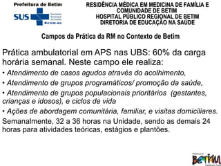 Campos da Prática da RM no Contexto de Betim Prática ambulatorial em APS nas UBS: 60% da carga horária semanal. Neste campo ele realiza: Atendimento de casos agudos através do acolhimento,  Atendimento de grupos programáticos/ promoção da saúde,  Atendimento de grupos populacionais prioritários  (gestantes, crianças e idosos), e ciclos de vida Ações de abordagem comunitária, familiar, e visitas domiciliares.   Semanalmente, 32 a 36 horas na Unidade, sendo as demais 24 horas para atividades teóricas, estágios e plantões.  