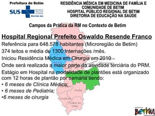 Hospital Regional Prefeito Oswaldo Resende Franco Referência para 648.578   habitantes (Microregião de Betim)  374 leitos e média de 1300 internações /mês.   Iniciou Residência Médica em Cirurgia em 2010 Onde será realizada a maior parte da atividade terciária do PRM.  Estágio em Hospital na modalidade de plantões está organizado com 12 horas de plantão por semana sendo: 6 meses de Clínica Médica; 6 meses de Pediatria; 6 meses de cirurgia Campos da Prática da RM no Contexto de Betim 