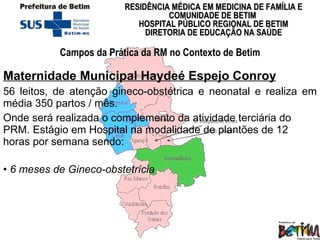 Maternidade Municipal Haydeé Espejo Conroy   56 leitos, de atenção gineco-obstétrica e neonatal e realiza em média 350 partos / mês.  Onde será realizada o complemento da atividade terciária do PRM. Estágio em Hospital na modalidade de plantões de 12 horas por semana sendo: 6 meses de Gineco-obstetrícia Campos da Prática da RM no Contexto de Betim 