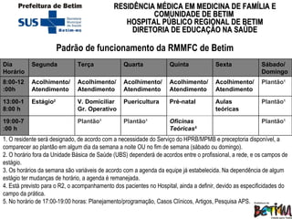 Padrão de funcionamento da RMMFC de Betim  1. O residente será designado, de acordo com a necessidade do Serviço do HPRB/MPMB e preceptoria disponível, a comparecer ao plantão em algum dia da semana a noite OU no fim de semana (sábado ou domingo). 2. O horário fora da Unidade Básica de Saúde (UBS) dependerá de acordos entre o profissional, a rede, e os campos de estágio. 3. Os horários da semana são variáveis de acordo com a agenda da equipe já estabelecida. Na dependência de algum estágio ter mudanças de horário, a agenda é remanejada. 4. Está previsto para o R2, o acompanhamento dos pacientes no Hospital, ainda a definir, devido as especificidades do campo da prática.  5. No horário de 17:00-19:00 horas: Planejamento/programação, Casos Clínicos, Artigos, Pesquisa APS. Dia Horário Segunda Terça  Quarta  Quinta Sexta Sábado/Domingo 8:00-12:00h Acolhimento/ Atendimento Acolhimento/ Atendimento Acolhimento/ Atendimento Acolhimento/ Atendimento Acolhimento/ Atendimento Plantão 1 13:00-18:00 h Estágio 2 V. Domiciliar Gr. Operativo Puericultura Pré-natal Aulas teóricas Plantão 1 19:00-7:00 h Plantão 1 Plantão 1 Oficinas Teóricas 5 Plantão 1 