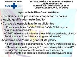 Importância da RM no Contexto de Betim Insuficiência de profissionais capacitados para a atuação qualificada neste âmbito.  Cursos de especialização insuficientes Foco somente na Saúde Pública/ Saúde Coletiva, com caráter multiprofissional.  O MFC não é uma fusão das áreas básicas (pediatria, gineco-obstetrícia, medicina interna, cirurgia e psiquiatria).  Academia  não forma  o generalista pleno:  Sem disciplinas/ departamentos APS/MFC (raras exceções). “ Terminalidade da graduação” como pré-requisito para APS = exigência rigorosamente cobrada com volume de conhecimento que supera a capacidade cognitiva em geral 