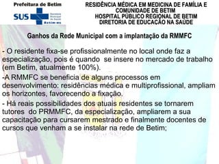 Ganhos da Rede Municipal com a implantação da RMMFC - O residente fixa-se profissionalmente no local onde faz a especialização, pois é quando  se insere no mercado de trabalho (em Betim, atualmente 100%).  -A RMMFC se beneficia de alguns processos em desenvolvimento: residências médica e multiprofissional, ampliam os horizontes, favorecendo a fixação.  - Há reais possibilidades dos atuais residentes se tornarem tutores  do PRMMFC, da especialização, ampliarem a sua capacitação para cursarem mestrado e finalmente docentes de cursos que venham a se instalar na rede de Betim;  