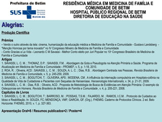 Alegrias:   Produção Científica Prêmios -  Vendo o outro através da tela: cinema, humanização da educação médica e Medicina de Família e Comunidade - Gustavo Landsberg  - "Menção Honrosa por tema inovador" no IV Congresso Mineiro de Medicina de Família e Comunidade - Conto Gracias a La Vida - Leonardo C M Savassi - Melhor Conto eleito por Juri Popular no 10 o  Congresso Brasileiro de Medicina de Família e Comunidade Artigos 1. SAVASSI, L. C. M. ; THOMAZ, D.P. ; SAVASSI, F.M. . Abordagem da Gota e Pseudogota na Atenção Primária a Saúde. Programa de Atualização em Medicina de Família e Comunidade -  PROMEF , v. 5, p. 1-18, 2010.   2. ROA, R. ; Oliveira, ACD ; SAVASSI, L. C. M. ; SOUZA, A. L. C. ; Dias, R.B. . Abordagem Centrada nas Pessoas . Revista Brasileira de Medicina de Família e Comunidade , v. 5, p. 245-259, 2009.  3. SAVASSI, L. C. M. ; BOGUTCHI, T. ; OLIVEIRA, APS ; MODENA, CM . A influência da internação compulsória em Hospitais-colônia na Qualidade de Vida de Cuidadores e Pacientes com Sequelas de Hanseníase . Hansenologia Internationalis , v. 34, p. 21-31, 2009.  4. SAVASSI, L. C. M. ; Dias, R.B. ; Oliveira, ACD . Proposta de Metodologia de Busca de Evidências em Atenção Primária: O exemplo da Osteoporose em Homens.  Revista Brasileira de Medicina de Família e Comunidade   , v. 4, p. 205-221, 2008. Capítulos de Livros 1. SAVASSI, L. C. M. ; BOGUTCHI, T ; BARROSO, M. ; POSSAS, T.S.M. ; FAJARDO, M. ; RAMOS, I.C.M. . Protocolo de Cuidados ao Idoso e Reabilitação. In: SOUZA, FC; MENDONÇA, VMF; GARCIA, GF. (Org.). FHEMIG. Caderno de Protocolos Clínicos. 2 ed. Belo Horizonte: FHEMIG, 2010, v. 1, p. 327-363.  Apresentação Oral=8 / Resumos publicados=2 / Poster=4 