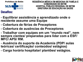 Desafios: Equilibrar assistência e aprendizado onde o residente assume uma Equipe Cobertura de férias de Preceptores Cobertura de ausências de Preceptores Trabalhar com equipes em um “mundo real”, nem sempre cientes/ preparadas para lidar com a ESF/ MFC/ APS/ RM.  Ausência do suporte da Academia  (PDP/ aulas teóricas/ certificação/ conteúdos/ estágios) Carga horária hospitalar/ plantões/ estágios. 