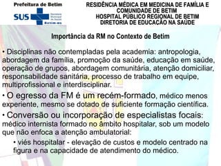 Importância da RM no Contexto de Betim Disciplinas não contempladas pela academia: antropologia, abordagem da família, promoção da saúde, educação em saúde, operação de grupos, abordagem comunitária, atenção domiciliar, responsabilidade sanitária, processo de trabalho em equipe, multiprofissional e interdisciplinar.   O egresso da FM é um recém-formado , médico menos experiente, mesmo se dotado de suficiente formação científica.  Conversão ou incorporação de especialistas focais : médico internista formado no âmbito hospitalar, sob um modelo que não enfoca a atenção ambulatorial:  viés hospitalar - elevação de custos e modelo centrado na figura e na capacidade de atendimento do médico. 