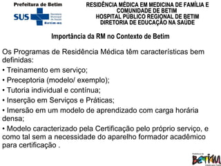 Importância da RM no Contexto de Betim Os Programas de Residência Médica têm características bem definidas: •  Treinamento em serviço; •  Preceptoria (modelo/ exemplo); •  Tutoria individual e contínua; •  Inserção em Serviços e Práticas; •  Imersão em um modelo de aprendizado com carga horária densa; •  Modelo caracterizado pela Certificação pelo próprio serviço, e como tal sem a necessidade do aparelho formador acadêmico para certificação . 