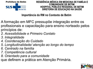 Importância da RM no Contexto de Betim A formação em MFC pressupõe integração entre os profissionais e capacitação para ensino norteado pelos princípios de:  Acessibilidade e Primeiro Contato Integralidade Coordenação do Cuidado Longitudinalidade/ atenção ao longo do tempo Centrado na família Competência cultural  Orientado para a comunidade que definem a prática em Atenção Primária.  