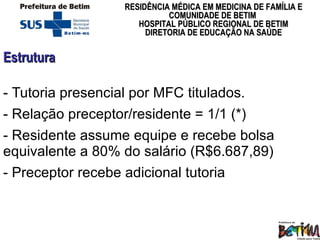 Estrutura  Tutoria presencial por MFC titulados.  Relação preceptor/residente = 1/1 (*) Residente assume equipe e recebe bolsa equivalente a 80% do salário (R$6.687,89) - Preceptor recebe adicional tutoria 