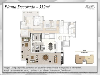 Planta Decorado - 332m²
Amplo home teather, espaço íntimo ou social com diversas opções de uso.
Opção Living Ampliado, com mais de 160m² de área social e espaço para 3 ambientes.
Material preliminar sujeito a alteração e exclusivo para uso interno da Even. Proibida a divulgação. As unidades só poderão ser comercializadas mediante Registro de Incorporação
 