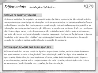 O sistema hidráulico foi projetado para ser eficiente e facilitar a manutenção. São utilizados shafts
nos apartamentos para abrigar as tubulações verticais (prumadas) de tal forma que elas não fiquem
embutidas nas paredes. Tais shafts possuem uma inspeção e através dela conseguimos verificar as
tubulações para uma possível manutenção. Além das prumadas que estão nos Shafts, os ramais que
distribuem a água para o ponto de consumo, estão instalados dentro do forro dos apartamentos,
portanto não temos nenhuma tubulação embutida nas paredes dos banhos. Desta forma, o sistema
hidráulico se torna acessível (visitável) para uma possível manutenção, sem quebras de parede,
geração de entulho e rapidez na identificação e correção do problema.
Diferenciais - Instalações Hidráulicas
O Sistema hidráulico para os ramais de água fria e quente dos banhos, cozinha e área de serviço
dos apartamentos prevê a utilização do PEX em substituição ao PVC na água fria e ao cobre na
água quente. Material muito mais moderno e eficiente, o Pex (Polietileno Reticulado) dispensa
o uso de conexões, resiste a altas temperaturas e não sofre corrosão, minimizando assim o risco
de vazamentos. Sendo flexível e sem conexões, facilita a instalação.
SISTEMA DE SHAFTS VISITÁVEIS
DISTRIBUIÇÃO DE ÁGUA POR TUBULAÇÃO PEX
Material preliminar sujeito a alteração e exclusivo para uso interno da Even. Proibida a divulgação. As unidades só poderão ser comercializadas mediante Registro de Incorporação
 
