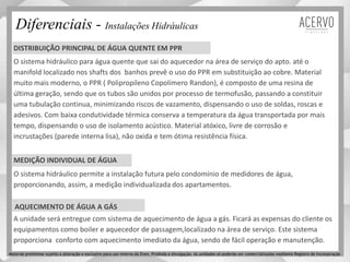 Diferenciais - Instalações Hidráulicas
O sistema hidráulico para água quente que sai do aquecedor na área de serviço do apto. até o
manifold localizado nos shafts dos banhos prevê o uso do PPR em substituição ao cobre. Material
muito mais moderno, o PPR ( Polipropileno Copolímero Randon), é composto de uma resina de
última geração, sendo que os tubos são unidos por processo de termofusão, passando a constituir
uma tubulação continua, minimizando riscos de vazamento, dispensando o uso de soldas, roscas e
adesivos. Com baixa condutividade térmica conserva a temperatura da água transportada por mais
tempo, dispensando o uso de isolamento acústico. Material atóxico, livre de corrosão e
incrustações (parede interna lisa), não oxida e tem ótima resistência física.
DISTRIBUIÇÃO PRINCIPAL DE ÁGUA QUENTE EM PPR
MEDIÇÃO INDIVIDUAL DE ÁGUA
O sistema hidráulico permite a instalação futura pelo condomínio de medidores de água,
proporcionando, assim, a medição individualizada dos apartamentos.
A unidade será entregue com sistema de aquecimento de água a gás. Ficará as expensas do cliente os
equipamentos como boiler e aquecedor de passagem,localizado na área de serviço. Este sistema
proporciona conforto com aquecimento imediato da água, sendo de fácil operação e manutenção.
AQUECIMENTO DE ÁGUA A GÁS
Material preliminar sujeito a alteração e exclusivo para uso interno da Even. Proibida a divulgação. As unidades só poderão ser comercializadas mediante Registro de Incorporação
 