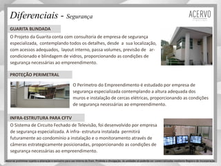 O Projeto da Guarita conta com consultoria de empresa de segurança
especializada, contemplando todos os detalhes, desde a sua localização,
com acessos adequados, layout interno, passa volumes, previsão de ar-
condicionado e blindagem de vidros, proporcionando as condições de
segurança necessárias ao empreendimento.
O Perímetro do Empreendimento é estudado por empresa de
segurança especializada contemplando a altura adequada dos
muros e instalação de cercas elétricas, proporcionando as condições
de segurança necessárias ao empreendimento.
GUARITA BLINDADA
PROTEÇÃO PERIMETRAL
O Sistema de Circuito Fechado de Televisão, foi desenvolvido por empresa
de segurança especializada. A infra- estrutura instalada permitirá
futuramente ao condomínio a instalação e o monitoramento através de
câmeras estrategicamente posicionadas, proporcionando as condições de
segurança necessárias ao empreendimento.
Diferenciais - Segurança
INFRA-ESTRUTURA PARA CFTV
Material preliminar sujeito a alteração e exclusivo para uso interno da Even. Proibida a divulgação. As unidades só poderão ser comercializadas mediante Registro de Incorporação
 