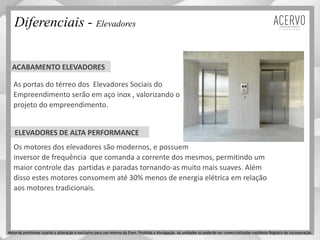As portas do térreo dos Elevadores Sociais do
Empreendimento serão em aço inox , valorizando o
projeto do empreendimento.
ACABAMENTO ELEVADORES
ELEVADORES DE ALTA PERFORMANCE
Os motores dos elevadores são modernos, e possuem
inversor de frequência que comanda a corrente dos mesmos, permitindo um
maior controle das partidas e paradas tornando-as muito mais suaves. Além
disso estes motores consomem até 30% menos de energia elétrica em relação
aos motores tradicionais.
Diferenciais - Elevadores
Material preliminar sujeito a alteração e exclusivo para uso interno da Even. Proibida a divulgação. As unidades só poderão ser comercializadas mediante Registro de Incorporação
 