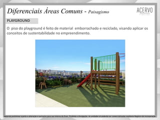 Diferenciais Áreas Comuns - Paisagismo
O piso do playground é feito de material emborrachado e reciclado, visando aplicar os
conceitos de sustentabilidade no empreendimento.
PLAYGROUND
Material preliminar sujeito a alteração e exclusivo para uso interno da Even. Proibida a divulgação. As unidades só poderão ser comercializadas mediante Registro de Incorporação
 