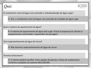 O condomínio será entregue com previsão e individualização de água e gás?
Qual o sistema de aquecimento de água?
Terá reaproveitamento da água de chuva?
Teremos Excluseven?
R: Sim, o condomínio será entregue com previsão de medição de água e gás.
R: O sistema de aquecimento de água será a gás. Ficará às expensas do cliente os
equipamentos como boiler e aquecedor de passagem.
R: Não teremos reaproveitamento de água de chuva.
R: O cliente poderá escolher entre opções de plantas e linhas de acabamento.
Confirme condições do sistema EXCLUSEVEN.
Quiz
Material preliminar sujeito a alteração e exclusivo para uso interno da Even. Proibida a divulgação. As unidades só poderão ser comercializadas mediante Registro de Incorporação
 